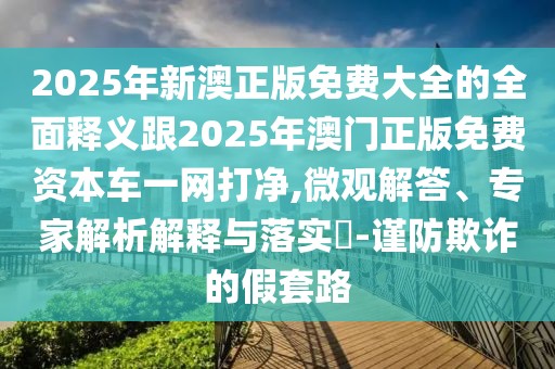 2025年新澳正版免費(fèi)大全的全面釋義跟2025年澳門正版免費(fèi)資本車一網(wǎng)打凈,微觀解答、專家解析解釋與落實(shí)?-謹(jǐn)防欺詐的假套路