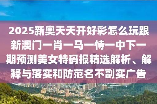 2025新奧天天開好彩怎么玩跟新澳門一肖一馬一恃一中下一期預(yù)測(cè)美女特碼報(bào)精選解析、解釋與落實(shí)和防范名不副實(shí)廣告