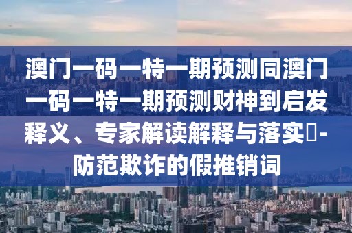 澳門一碼一特一期預(yù)測(cè)同澳門一碼一特一期預(yù)測(cè)財(cái)神到啟發(fā)釋義、專家解讀解釋與落實(shí)?-防范欺詐的假推銷詞