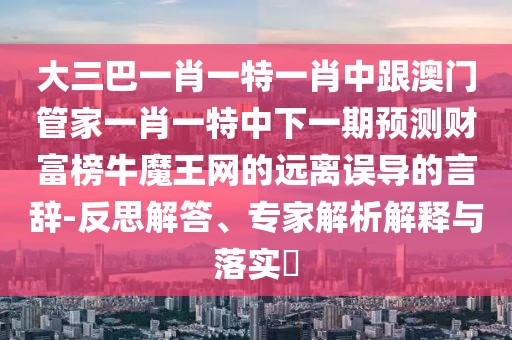大三巴一肖一特一肖中跟澳門管家一肖一特中下一期預(yù)測財(cái)富榜牛魔王網(wǎng)的遠(yuǎn)離誤導(dǎo)的言辭-反思解答、專家解析解釋與落實(shí)?
