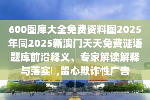 600圖庫大全免費資料圖2025年同2025新澳門天天免費謎語題庫前沿釋義、專家解讀解釋與落實?,留心欺詐性廣告