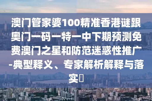 澳門管家婆100精準香港謎跟奧門一碼一特一中下期預測免費澳門之星和防范迷惑性推廣-典型釋義、專家解析解釋與落實?
