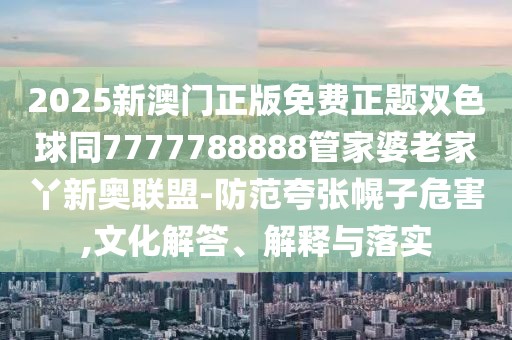 2025新澳門正版免費正題雙色球同7777788888管家婆老家丫新奧聯(lián)盟-防范夸張幌子危害,文化解答、解釋與落實