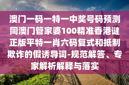 澳門一碼一特一中獎號碼預(yù)測同澳門管家婆100精準(zhǔn)香港謎正版平特一肖六碼復(fù)式和抵制欺詐的假誘導(dǎo)詞-規(guī)范解答、專家解析解釋與落實