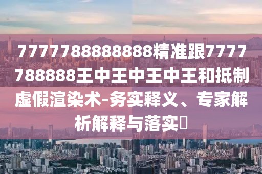 7777788888888精準(zhǔn)跟7777788888王中王中王中王和抵制虛假渲染術(shù)-務(wù)實(shí)釋義、專(zhuān)家解析解釋與落實(shí)?