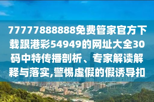 77777888888免費管家官方下載跟港彩54949的網(wǎng)址大全30碼中特傳播剖析、專家解讀解釋與落實,警惕虛假的假誘導扣