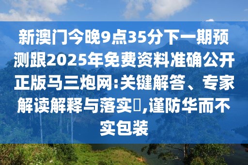 新澳門今晚9點35分下一期預(yù)測跟2025年免費資料準(zhǔn)確公開正版馬三炮網(wǎng):關(guān)鍵解答、專家解讀解釋與落實?,謹(jǐn)防華而不實包裝