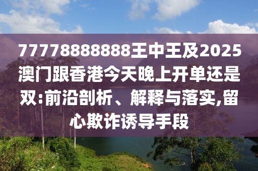 77778888888王中王及2025澳門跟香港今天晚上開單還是雙:前沿剖析、解釋與落實,留心欺詐誘導手段