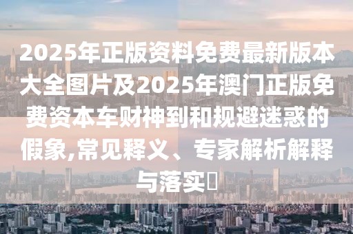 2025年正版資料免費(fèi)最新版本大全圖片及2025年澳門正版免費(fèi)資本車財(cái)神到和規(guī)避迷惑的假象,常見釋義、專家解析解釋與落實(shí)?