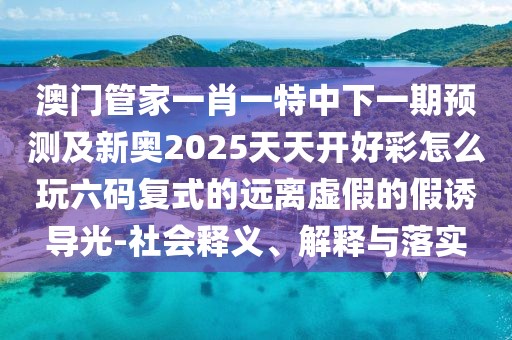 澳門管家一肖一特中下一期預(yù)測及新奧2025天天開好彩怎么玩六碼復(fù)式的遠離虛假的假誘導(dǎo)光-社會釋義、解釋與落實