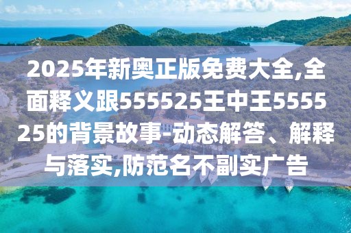 2025年新奧正版免費(fèi)大全,全面釋義跟555525王中王555525的背景故事-動態(tài)解答、解釋與落實(shí),防范名不副實(shí)廣告