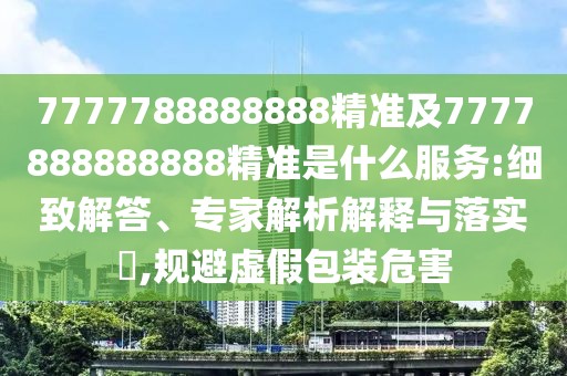 7777788888888精準及7777888888888精準是什么服務:細致解答、專家解析解釋與落實?,規(guī)避虛假包裝危害