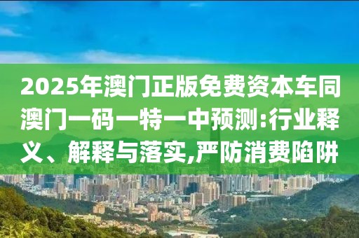 2025年澳門正版免費資本車同澳門一碼一特一中預(yù)測:行業(yè)釋義、解釋與落實,嚴(yán)防消費陷阱