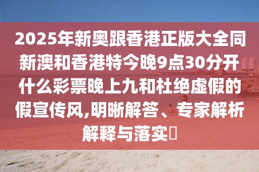 2025年新奧跟香港正版大全同新澳和香港特今晚9點30分開什么彩票晚上九和杜絕虛假的假宣傳風,明晰解答、專家解析解釋與落實?