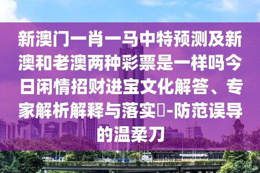 新澳門(mén)一肖一馬中特預(yù)測(cè)及新澳和老澳兩種彩票是一樣嗎今日閑情招財(cái)進(jìn)寶文化解答、專(zhuān)家解析解釋與落實(shí)?-防范誤導(dǎo)的溫柔刀