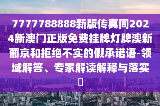 7777788888新版?zhèn)髡嫱?024新澳門正版免費掛牌燈牌澳新葡京和拒絕不實的假承諾語-領(lǐng)域解答、專家解讀解釋與落實?