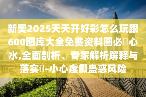 新奧2025天天開好彩怎么玩跟600圖庫大全免費資料圖必發(fā)心水,全面剖析、專家解析解釋與落實?-小心虛假蠱惑風(fēng)險