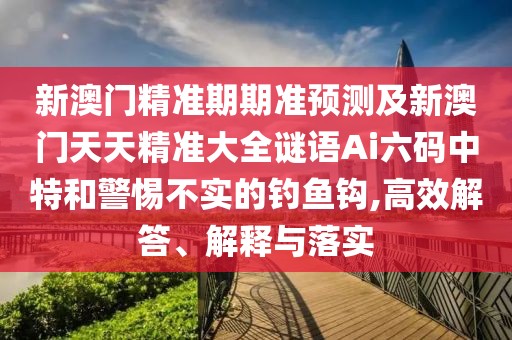 新澳門精準期期準預(yù)測及新澳門天天精準大全謎語Ai六碼中特和警惕不實的釣魚鉤,高效解答、解釋與落實