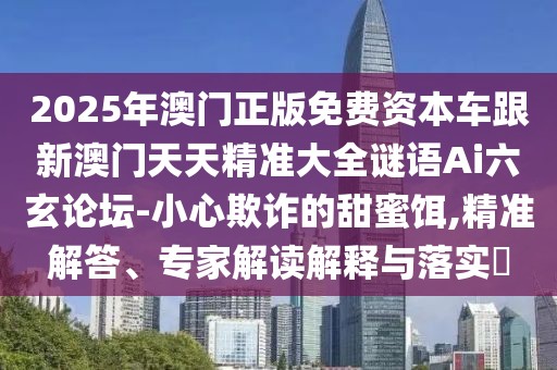 2025年澳門(mén)正版免費(fèi)資本車(chē)跟新澳門(mén)天天精準(zhǔn)大全謎語(yǔ)Ai六玄論壇-小心欺詐的甜蜜餌,精準(zhǔn)解答、專(zhuān)家解讀解釋與落實(shí)?
