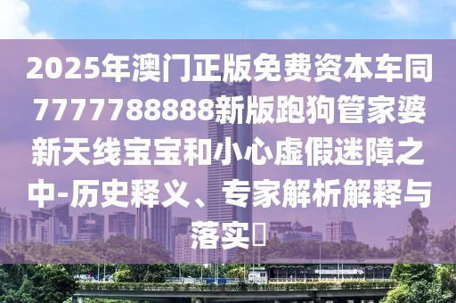 2025年澳門正版免費(fèi)資本車同7777788888新版跑狗管家婆新天線寶寶和小心虛假迷障之中-歷史釋義、專家解析解釋與落實(shí)?