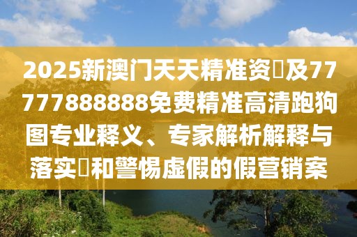 2025新澳門天天精準(zhǔn)資枓及77777888888免費(fèi)精準(zhǔn)高清跑狗圖專業(yè)釋義、專家解析解釋與落實(shí)?和警惕虛假的假營(yíng)銷案
