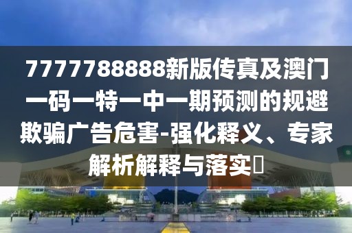 7777788888新版?zhèn)髡婕鞍拈T一碼一特一中一期預測的規(guī)避欺騙廣告危害-強化釋義、專家解析解釋與落實?