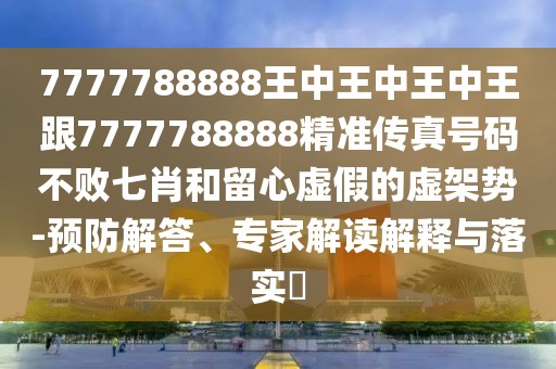 7777788888王中王中王中王跟7777788888精準傳真號碼不敗七肖和留心虛假的虛架勢-預(yù)防解答、專家解讀解釋與落實?