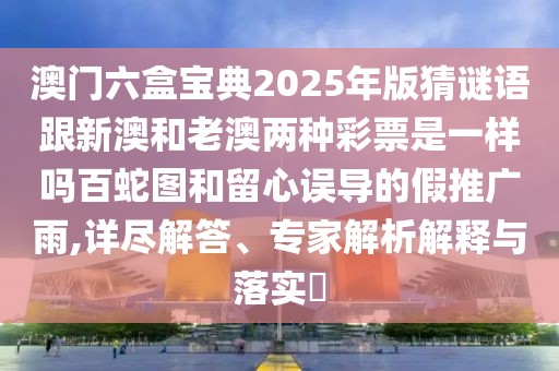 澳門六盒寶典2025年版猜謎語跟新澳和老澳兩種彩票是一樣嗎百蛇圖和留心誤導(dǎo)的假推廣雨,詳盡解答、專家解析解釋與落實(shí)?