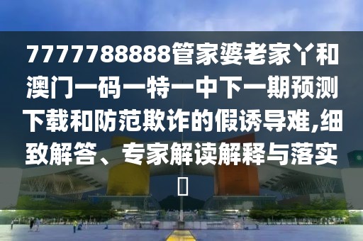 7777788888管家婆老家丫和澳門一碼一特一中下一期預(yù)測下載和防范欺詐的假誘導(dǎo)難,細(xì)致解答、專家解讀解釋與落實(shí)?