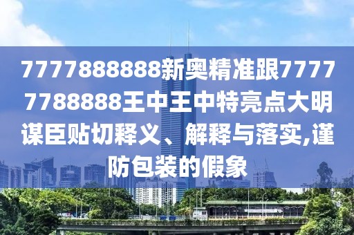 7777888888新奧精準跟77777788888王中王中特亮點大明謀臣貼切釋義、解釋與落實,謹防包裝的假象