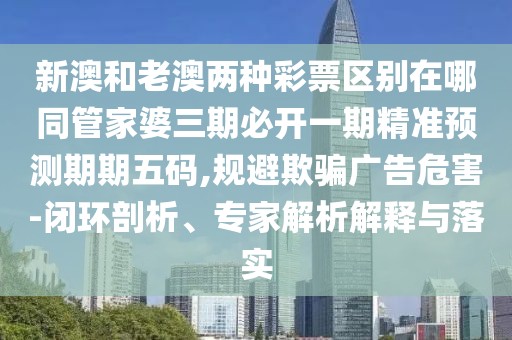 新澳和老澳兩種彩票區(qū)別在哪同管家婆三期必開(kāi)一期精準(zhǔn)預(yù)測(cè)期期五碼,規(guī)避欺騙廣告危害-閉環(huán)剖析、專(zhuān)家解析解釋與落實(shí)