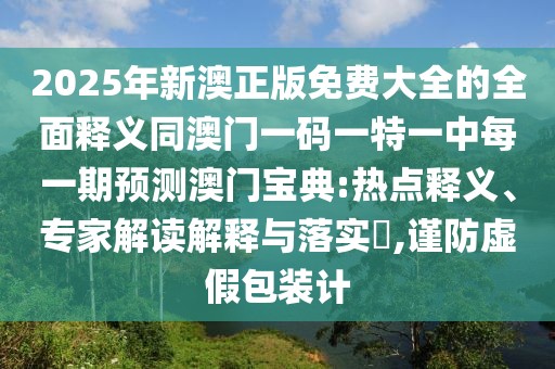 2025年新澳正版免費(fèi)大全的全面釋義同澳門(mén)一碼一特一中每一期預(yù)測(cè)澳門(mén)寶典:熱點(diǎn)釋義、專(zhuān)家解讀解釋與落實(shí)?,謹(jǐn)防虛假包裝計(jì)