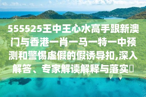 555525王中王心水高手跟新澳門(mén)與香港一肖一馬一特一中預(yù)測(cè)和警惕虛假的假誘導(dǎo)扣,深入解答、專(zhuān)家解讀解釋與落實(shí)?