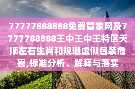 77777888888免費管家網(wǎng)及7777788888王中王中王特區(qū)天順左右生肖和規(guī)避虛假包裝危害,標準分析、解釋與落實