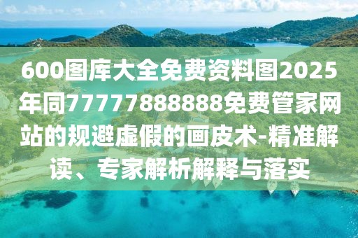 600圖庫(kù)大全免費(fèi)資料圖2025年同77777888888免費(fèi)管家網(wǎng)站的規(guī)避虛假的畫(huà)皮術(shù)-精準(zhǔn)解讀、專家解析解釋與落實(shí)