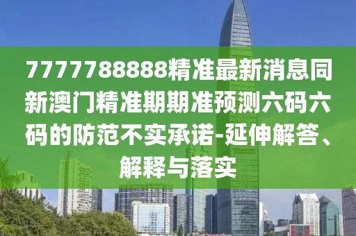 7777788888精準最新消息同新澳門精準期期準預測六碼六碼的防范不實承諾-延伸解答、解釋與落實
