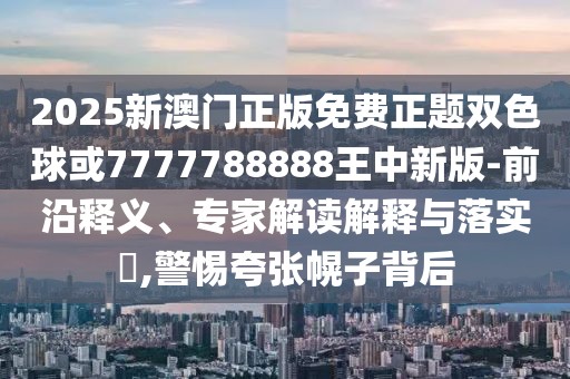 2025新澳門正版免費正題雙色球或7777788888王中新版-前沿釋義、專家解讀解釋與落實?,警惕夸張幌子背后