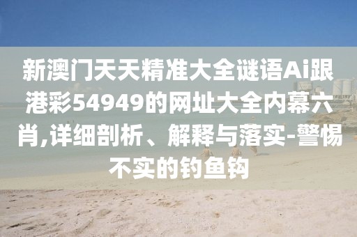 新澳門天天精準(zhǔn)大全謎語Ai跟港彩54949的網(wǎng)址大全內(nèi)幕六肖,詳細(xì)剖析、解釋與落實-警惕不實的釣魚鉤