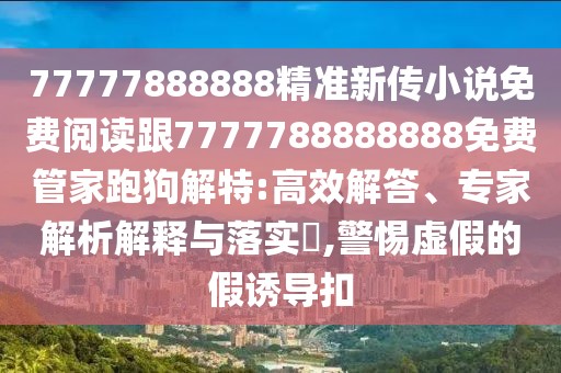 77777888888精準新傳小說免費閱讀跟7777788888888免費管家跑狗解特:高效解答、專家解析解釋與落實?,警惕虛假的假誘導扣