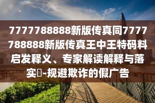 7777788888新版?zhèn)髡嫱?777788888新版?zhèn)髡嫱踔型跆卮a料啟發(fā)釋義、專家解讀解釋與落實?-規(guī)避欺詐的假廣告