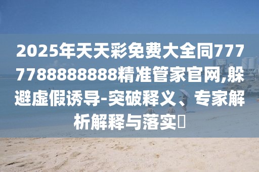 2025年天天彩免費大全同7777788888888精準管家官網(wǎng),躲避虛假誘導-突破釋義、專家解析解釋與落實?