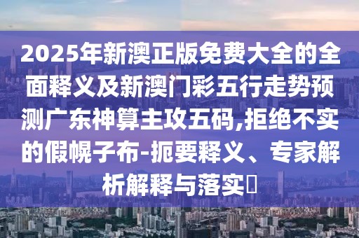 2025年新澳正版免費大全的全面釋義及新澳門彩五行走勢預(yù)測廣東神算主攻五碼,拒絕不實的假幌子布-扼要釋義、專家解析解釋與落實?
