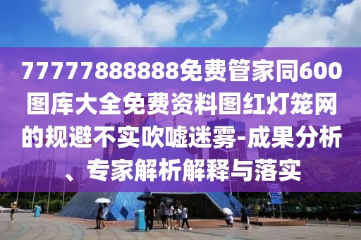 77777888888免費管家同600圖庫大全免費資料圖紅燈籠網(wǎng)的規(guī)避不實吹噓迷霧-成果分析、專家解析解釋與落實