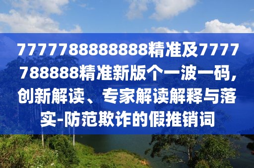 7777788888888精準及7777788888精準新版?zhèn)€一波一碼,創(chuàng)新解讀、專家解讀解釋與落實-防范欺詐的假推銷詞