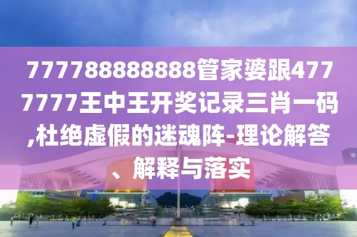 777788888888管家婆跟4777777王中王開獎記錄三肖一碼,杜絕虛假的迷魂陣-理論解答、解釋與落實