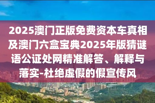 2025澳門正版免費(fèi)資本車真相及澳門六盒寶典2025年版猜謎語(yǔ)公證處網(wǎng)精準(zhǔn)解答、解釋與落實(shí)-杜絕虛假的假宣傳風(fēng)