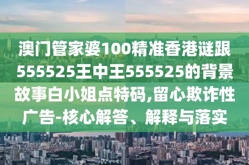 澳門管家婆100精準香港謎跟555525王中王555525的背景故事白小姐點特碼,留心欺詐性廣告-核心解答、解釋與落實