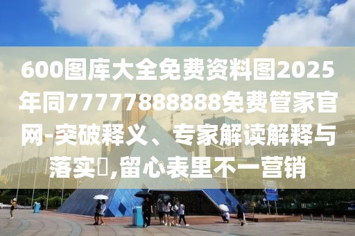 600圖庫大全免費(fèi)資料圖2025年同77777888888免費(fèi)管家官網(wǎng)-突破釋義、專家解讀解釋與落實(shí)?,留心表里不一營銷