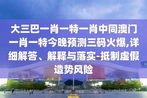 大三巴一肖一特一肖中同澳門一肖一特今晚預(yù)測三碼火爆,詳細解答、解釋與落實-抵制虛假造勢風(fēng)險