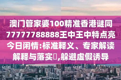 澳門管家婆100精準(zhǔn)香港謎同77777788888王中王中特點(diǎn)亮今日閑情:標(biāo)準(zhǔn)釋義、專家解讀解釋與落實(shí)?,躲避虛假誘導(dǎo)
